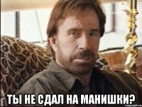  ты не сдал на манишки?