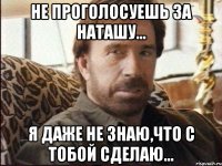 не проголосуешь за наташу... я даже не знаю,что с тобой сделаю...