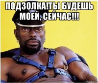 подзолка!ты будешь моей, сейчас!!! 