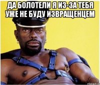 да болотели я из-за тебя уже не буду извращенцем 