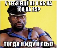 у тебя ещё не 8 бб на 100 на 25? тогда я иду к тебе!