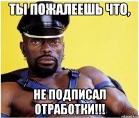 ты пожалеешь что, не подписал отработки!!!