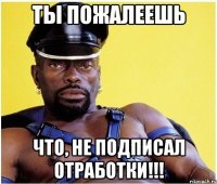 ты пожалеешь что, не подписал отработки!!!