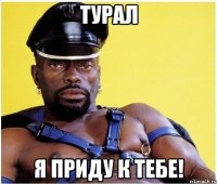 турал я приду к тебе!