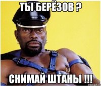 ты берёзов ? снимай штаны !!!