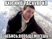 ахуенно расхуярил заебись,вообще,могешь!