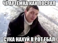 чё артёмка как посрал сука нахуй в рот ебал