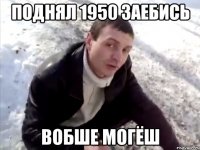 поднял 1950 заебись вобше могёш