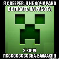 я creeper, я не хочу рано вставать на работу. я хочу пссссссссссба-баааах!!!