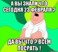 а вы знали что сегодня 23 февраля ? да вы что ? всем посрать !