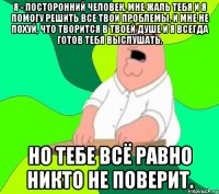 я - посторонний человек, мне жаль тебя и я помогу решить все твои проблемы, и мне не похуй, что творится в твоей душе и я всегда готов тебя выслушать. но тебе всё равно никто не поверит.