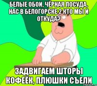 белые обои, чёрная посуда, нас в белогорске 2 кто мы и откуда? задвигаем шторы кофеёк, плюшки съели