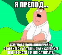 я препод... ахмедова лола алишеровна оторвитесь от телефона и сделайте вид что хотя б меня слушаете...