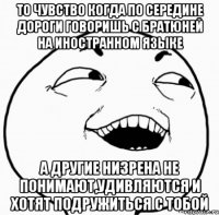 то чувство когда по середине дороги говоришь с братюней на иностранном языке а другие низрена не понимают,удивляются и хотят подружиться с тобой