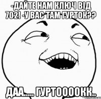 -дайте нам ключ від 702! -у вас там гурток?? даа..... гуртоооокк..