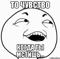 то чувство когда ты мстишь...