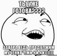 ты уже готова??? завтра ведь продолжим мучения"!!ми-хи-хи))))))