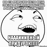 ооо это прекрасное чуство когда спиздил пинал у одноклассника а он даже на тебя и не думает)))) наааииивный придурок)))))