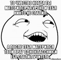 то чувство когда ты матерился на уроке и тебя никто не спалил. а после тебя матерился твой враг одноклассник,и его спалил учитель.