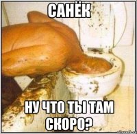 санёк ну что ты там скоро?