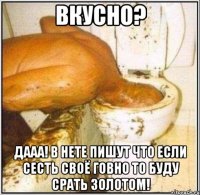 вкусно? дааа! в нете пишут что если сесть своё говно то буду срать золотом!