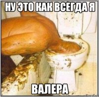 ну это как всегда я валера