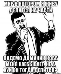 мир в котором я живу делится на части видемо доминик кобб меня наебывает. не а, хуи он тогда делится?