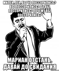 милен, лен, вы чо поссорились? вы поссорились? да вы поссорились? почему вы поссорились? мариан отстань, давай до свидания