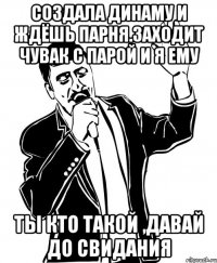 создала динаму и ждёшь парня.заходит чувак с парой и я ему ты кто такой ,давай до свидания