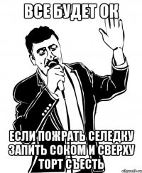 все будет ок если пожрать селедку запить соком и сверху торт съесть