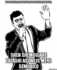 tusheeeeeee,tusheeeeee,tusheeeeeee,tusheeee, shen shemogiare zalashi asi wlis mere dzmobilo