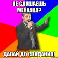 не слушаешь мейхана? давай до свидания!