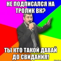 не подписался на тролик вк? ты кто такой давай до свидания!