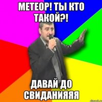 метеор! ты кто такой?! давай до свиданияяя