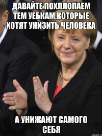 давайте похллопаем тем уебкам,которые хотят унизить человека а унижают самого себя