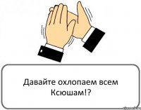 Давайте охлопаем всем Ксюшам!?