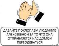 ДАВАЙТЕ ПОХЛОПАЕМ ЛЮДМИЛЕ АЛЕКСЕЕВНОЙ ЗА ТО ЧТО ОНА ОТПРАВЛЯЕТСЯ НАС ДОМОЙ ПЕРЕОДЕВАТЬСЯ