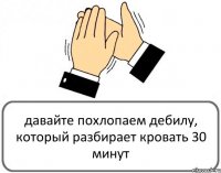 давайте похлопаем дебилу, который разбирает кровать 30 минут