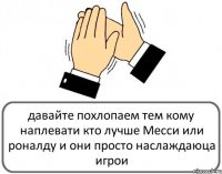 давайте похлопаем тем кому наплевати кто лучше Месси или роналду и они просто наслаждаюца игрои