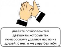 давайте похлопаем тем девушкам,которые так по-взрослому удаляют нас из из друзей..о нет, я же умру без тебя