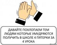 ДАВАЙТЕ ПОХЛОПАЕМ ТЕМ ЛЮДЯМ КОТОРЫЕ УМУДРЯЮТСЯ ПОЛУЧИТЬ В ШКОЛЕ 4 ПЯТЕРКИ ЗА 4 УРОКА