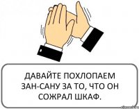 ДАВАЙТЕ ПОХЛОПАЕМ ЗАН-САНУ ЗА ТО, ЧТО ОН СОЖРАЛ ШКАФ.