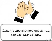 Давайте дружно похлопаем тем кто разгадал загадку