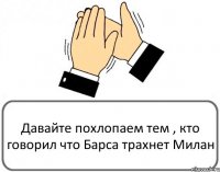 Давайте похлопаем тем , кто говорил что Барса трахнет Милан