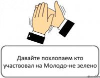 Давайте похлопаем кто участвовал на Молодо-не зелено