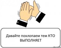 Давайте похлопаем тем КТО ВЫПОЛНЯЕТ