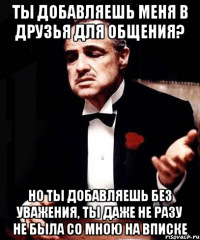 ты добавляешь меня в друзья для общения? но ты добавляешь без уважения, ты даже не разу не была со мною на вписке