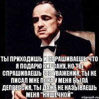 Ты приходишь и спрашиваешь что я подарю Кирсану, но ты спрашиваешь без уважения, ты не писал мне пока у меня была депрессия, ты даже не называешь меня "Няшечкой"