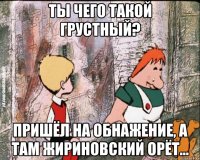 ты чего такой грустный? пришёл на обнажение, а там жириновский орёт...