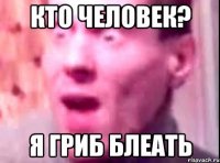 кто человек? я гриб блеать